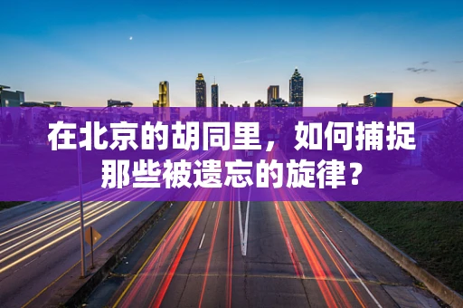 在北京的胡同里，如何捕捉那些被遗忘的旋律？