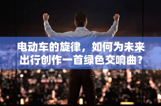 电动车的旋律，如何为未来出行创作一首绿色交响曲？