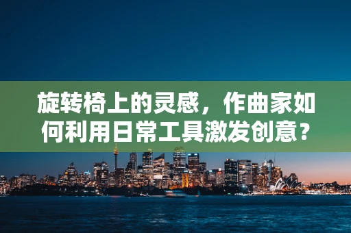 旋转椅上的灵感，作曲家如何利用日常工具激发创意？