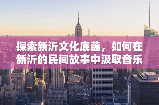 探索新沂文化底蕴，如何在新沂的民间故事中汲取音乐灵感？