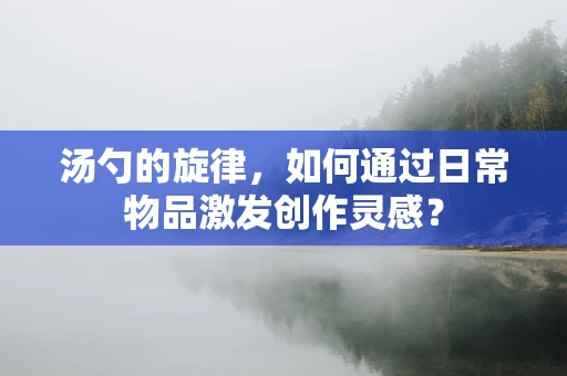 汤勺的旋律，如何通过日常物品激发创作灵感？