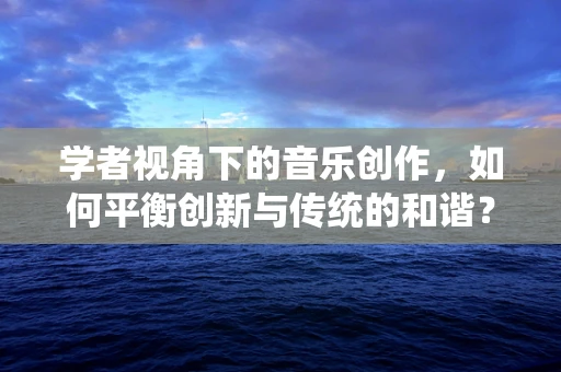 学者视角下的音乐创作，如何平衡创新与传统的和谐？
