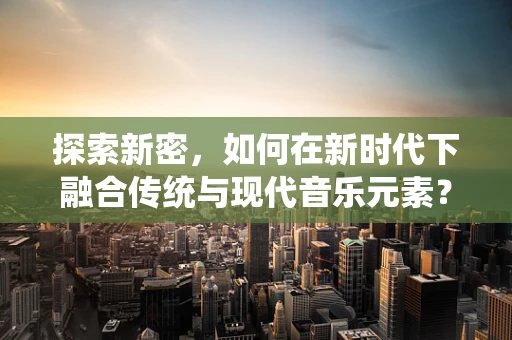 探索新密，如何在新时代下融合传统与现代音乐元素？