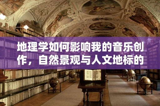 地理学如何影响我的音乐创作，自然景观与人文地标的旋律交织