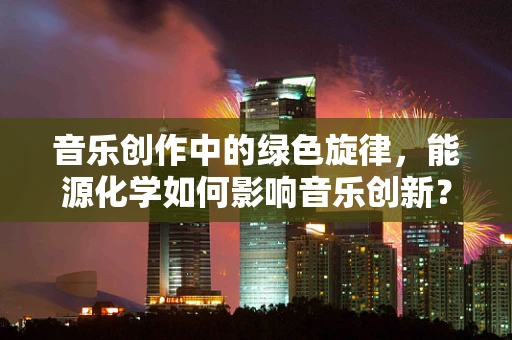 音乐创作中的绿色旋律，能源化学如何影响音乐创新？