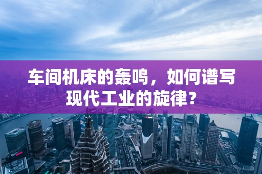 车间机床的轰鸣，如何谱写现代工业的旋律？