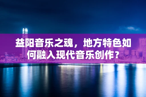 益阳音乐之魂，地方特色如何融入现代音乐创作？