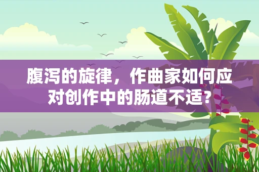 腹泻的旋律，作曲家如何应对创作中的肠道不适？