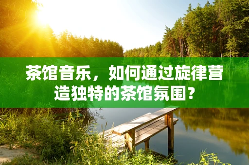 茶馆音乐，如何通过旋律营造独特的茶馆氛围？