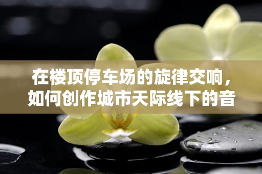 在楼顶停车场的旋律交响，如何创作城市天际线下的音乐？