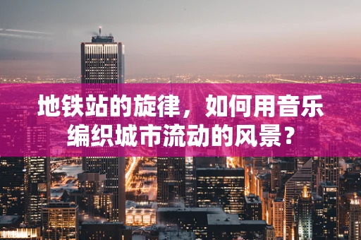 地铁站的旋律，如何用音乐编织城市流动的风景？