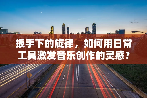 扳手下的旋律，如何用日常工具激发音乐创作的灵感？
