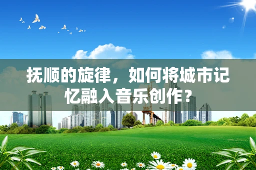抚顺的旋律，如何将城市记忆融入音乐创作？
