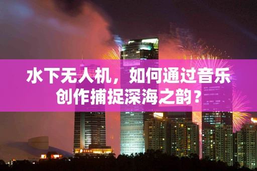 水下无人机，如何通过音乐创作捕捉深海之韵？