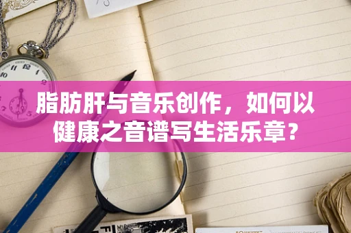 脂肪肝与音乐创作，如何以健康之音谱写生活乐章？