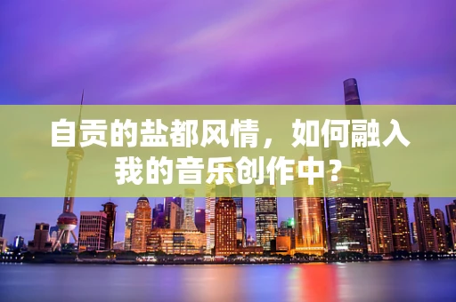 自贡的盐都风情，如何融入我的音乐创作中？