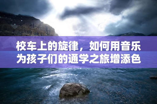 校车上的旋律，如何用音乐为孩子们的通学之旅增添色彩？
