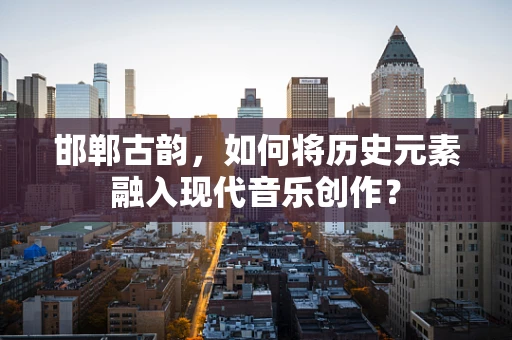 邯郸古韵，如何将历史元素融入现代音乐创作？