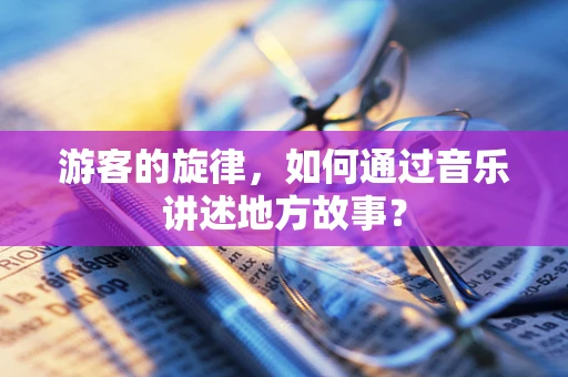 游客的旋律，如何通过音乐讲述地方故事？