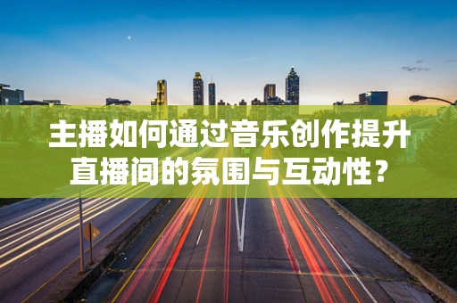 主播如何通过音乐创作提升直播间的氛围与互动性？