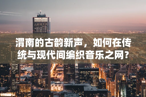 渭南的古韵新声，如何在传统与现代间编织音乐之网？