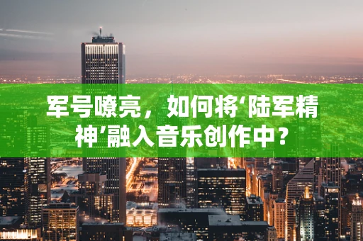 军号嘹亮，如何将‘陆军精神’融入音乐创作中？