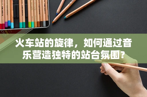 火车站的旋律，如何通过音乐营造独特的站台氛围？