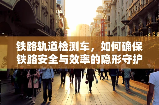 铁路轨道检测车，如何确保铁路安全与效率的隐形守护者？
