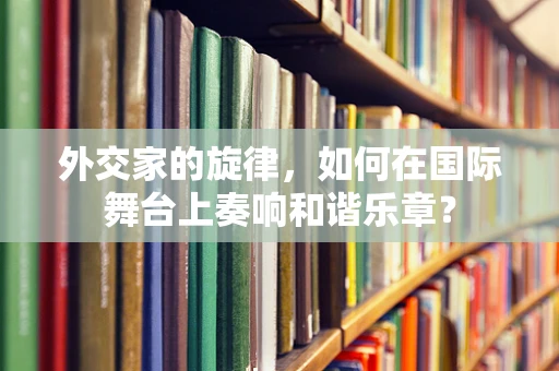 外交家的旋律，如何在国际舞台上奏响和谐乐章？