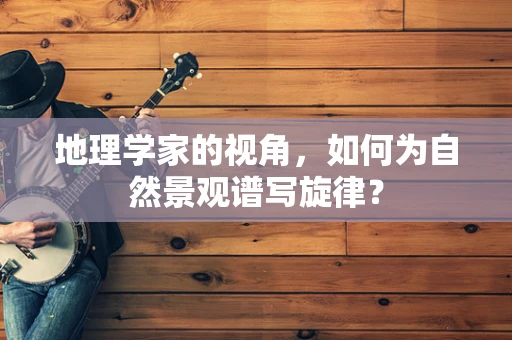 地理学家的视角，如何为自然景观谱写旋律？