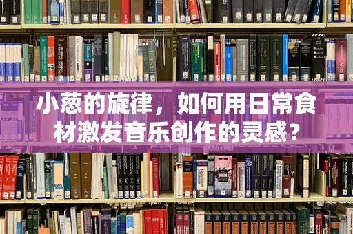 小葱的旋律，如何用日常食材激发音乐创作的灵感？