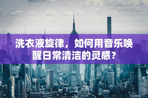 洗衣液旋律，如何用音乐唤醒日常清洁的灵感？