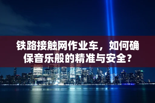 铁路接触网作业车，如何确保音乐般的精准与安全？