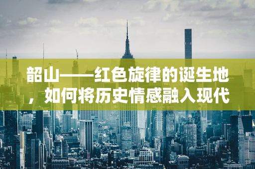韶山——红色旋律的诞生地，如何将历史情感融入现代音乐创作中？