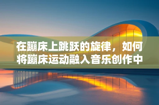 在蹦床上跳跃的旋律，如何将蹦床运动融入音乐创作中？