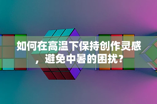如何在高温下保持创作灵感，避免中暑的困扰？