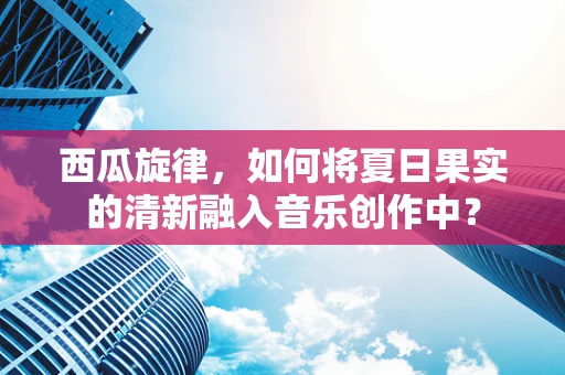 西瓜旋律，如何将夏日果实的清新融入音乐创作中？