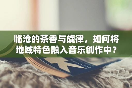 临沧的茶香与旋律，如何将地域特色融入音乐创作中？