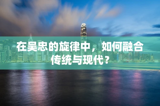 在吴忠的旋律中，如何融合传统与现代？