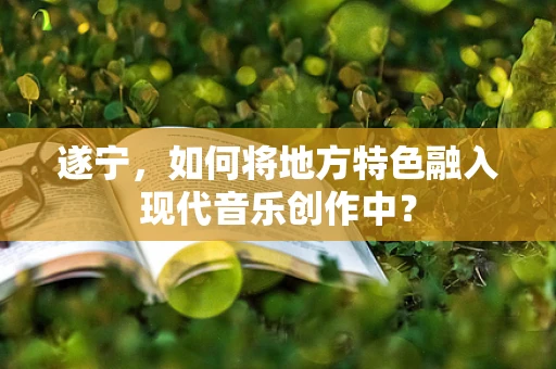 遂宁，如何将地方特色融入现代音乐创作中？