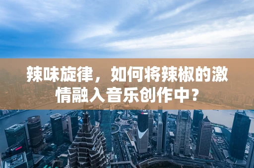 辣味旋律，如何将辣椒的激情融入音乐创作中？