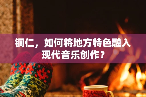 铜仁，如何将地方特色融入现代音乐创作？