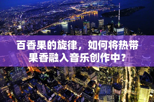 百香果的旋律，如何将热带果香融入音乐创作中？