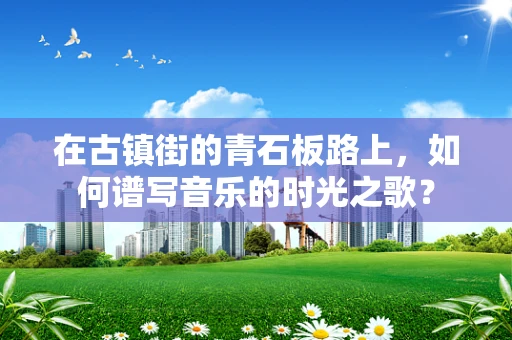 在古镇街的青石板路上，如何谱写音乐的时光之歌？