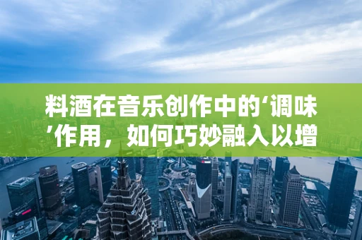 料酒在音乐创作中的‘调味’作用，如何巧妙融入以增强作品韵味？