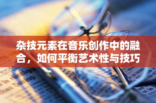 杂技元素在音乐创作中的融合，如何平衡艺术性与技巧性？
