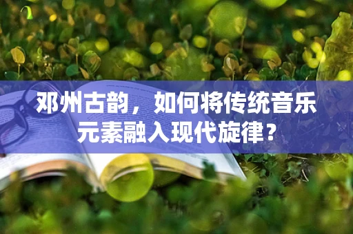 邓州古韵，如何将传统音乐元素融入现代旋律？