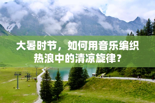大暑时节，如何用音乐编织热浪中的清凉旋律？