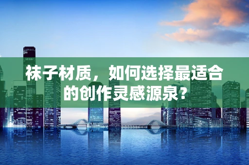 袜子材质，如何选择最适合的创作灵感源泉？