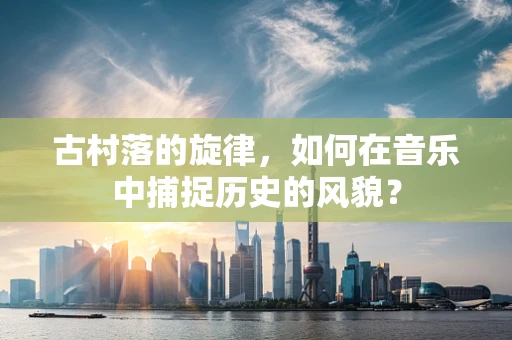 古村落的旋律，如何在音乐中捕捉历史的风貌？